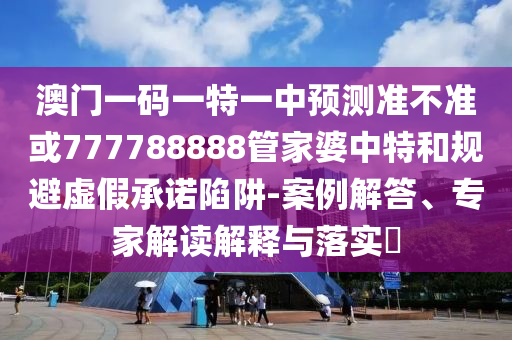 澳門一碼一特一中預測準不準或777788888管家婆中特和規(guī)避虛假承諾陷阱-案例解答、專家解讀解釋與落實?